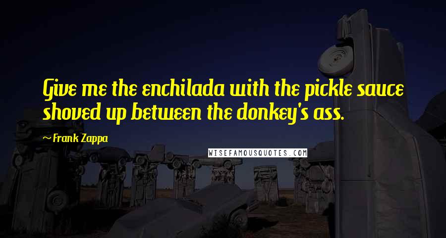 Frank Zappa Quotes: Give me the enchilada with the pickle sauce shoved up between the donkey's ass.