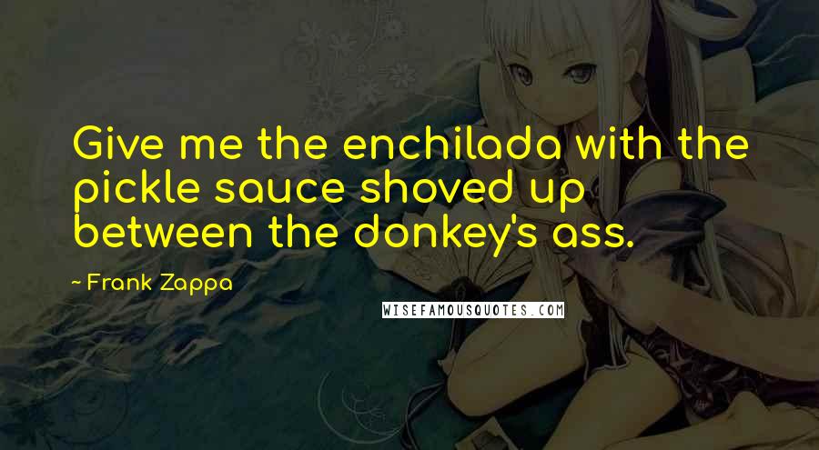 Frank Zappa Quotes: Give me the enchilada with the pickle sauce shoved up between the donkey's ass.