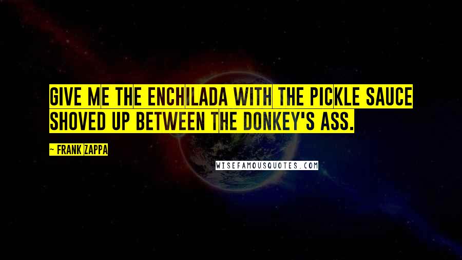 Frank Zappa Quotes: Give me the enchilada with the pickle sauce shoved up between the donkey's ass.