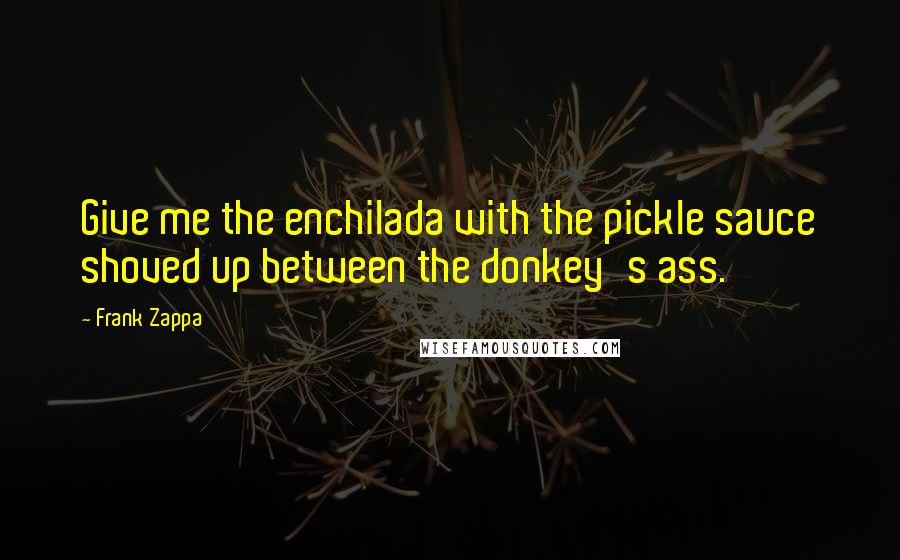 Frank Zappa Quotes: Give me the enchilada with the pickle sauce shoved up between the donkey's ass.