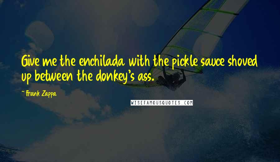 Frank Zappa Quotes: Give me the enchilada with the pickle sauce shoved up between the donkey's ass.