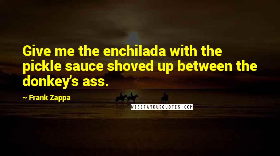 Frank Zappa Quotes: Give me the enchilada with the pickle sauce shoved up between the donkey's ass.