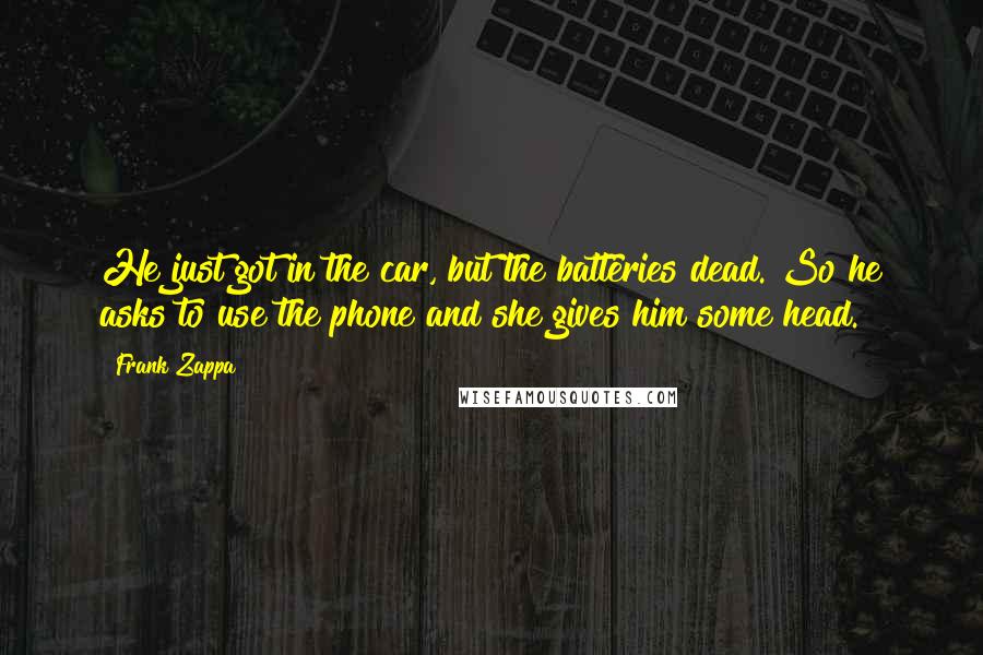 Frank Zappa Quotes: He just got in the car, but the batteries dead. So he asks to use the phone and she gives him some head.