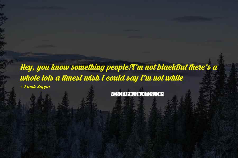 Frank Zappa Quotes: Hey, you know something people?I'm not blackBut there's a whole lots a timesI wish I could say I'm not white