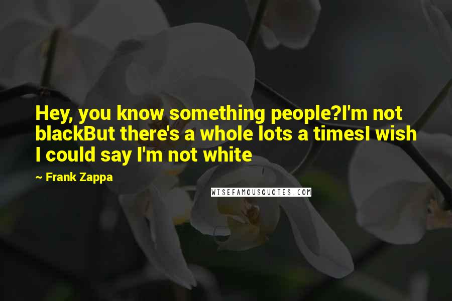 Frank Zappa Quotes: Hey, you know something people?I'm not blackBut there's a whole lots a timesI wish I could say I'm not white