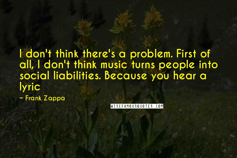 Frank Zappa Quotes: I don't think there's a problem. First of all, I don't think music turns people into social liabilities. Because you hear a lyric