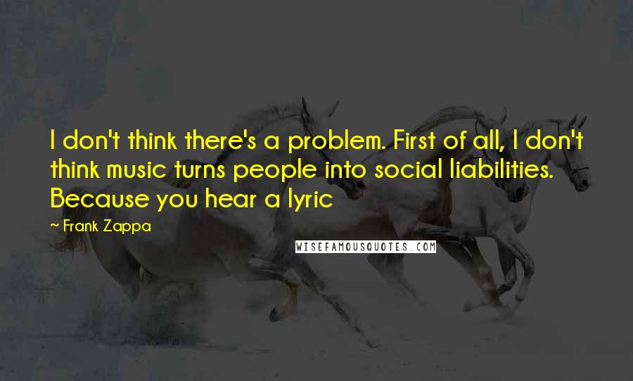 Frank Zappa Quotes: I don't think there's a problem. First of all, I don't think music turns people into social liabilities. Because you hear a lyric