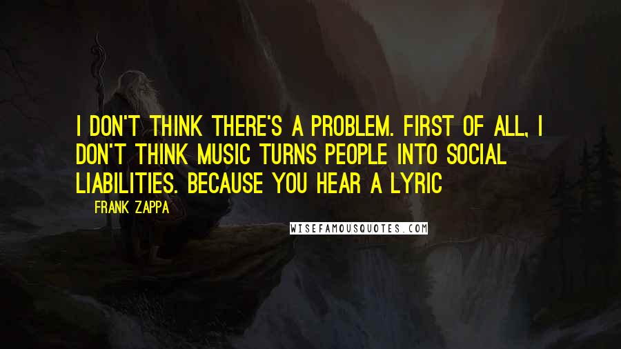 Frank Zappa Quotes: I don't think there's a problem. First of all, I don't think music turns people into social liabilities. Because you hear a lyric