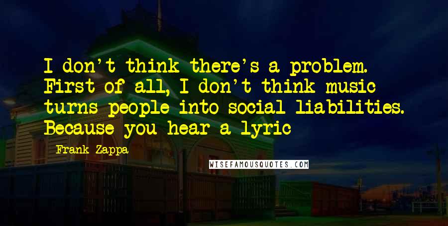 Frank Zappa Quotes: I don't think there's a problem. First of all, I don't think music turns people into social liabilities. Because you hear a lyric