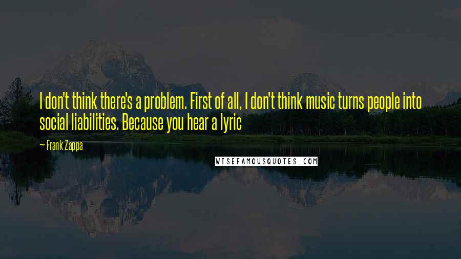 Frank Zappa Quotes: I don't think there's a problem. First of all, I don't think music turns people into social liabilities. Because you hear a lyric