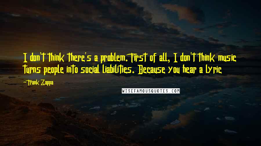 Frank Zappa Quotes: I don't think there's a problem. First of all, I don't think music turns people into social liabilities. Because you hear a lyric