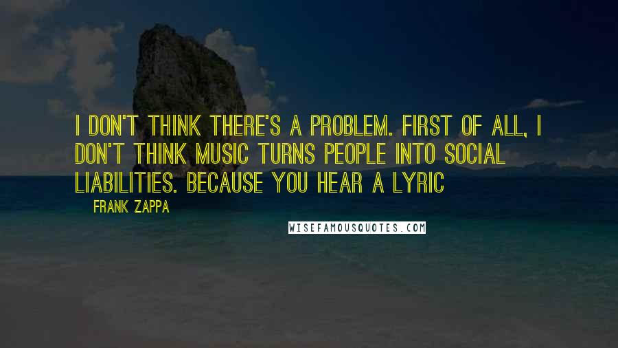 Frank Zappa Quotes: I don't think there's a problem. First of all, I don't think music turns people into social liabilities. Because you hear a lyric