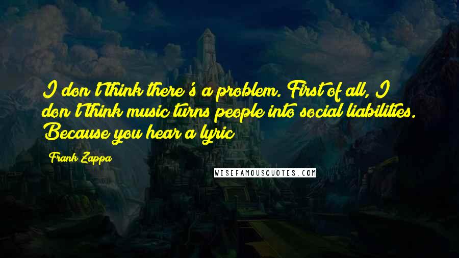 Frank Zappa Quotes: I don't think there's a problem. First of all, I don't think music turns people into social liabilities. Because you hear a lyric