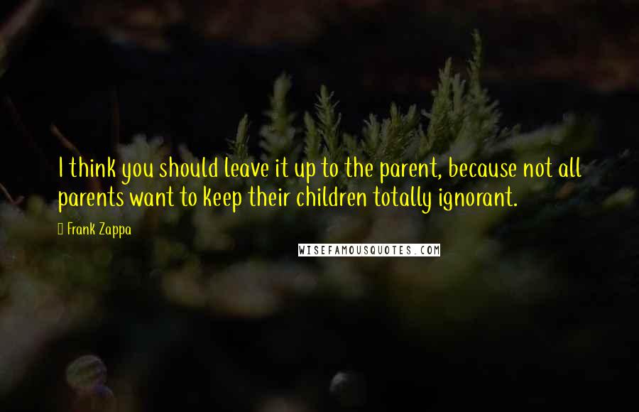 Frank Zappa Quotes: I think you should leave it up to the parent, because not all parents want to keep their children totally ignorant.