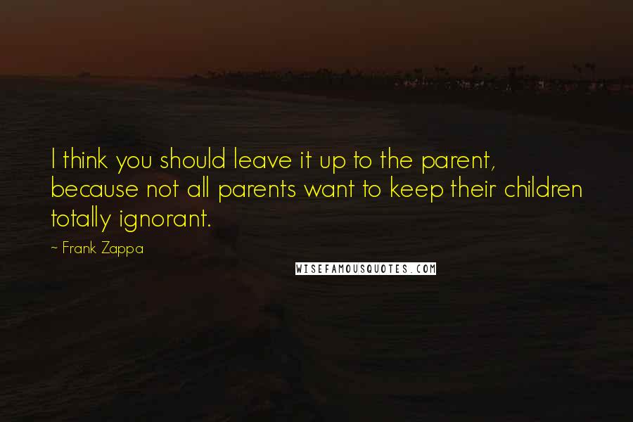 Frank Zappa Quotes: I think you should leave it up to the parent, because not all parents want to keep their children totally ignorant.