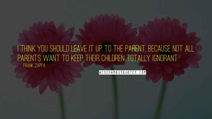 Frank Zappa Quotes: I think you should leave it up to the parent, because not all parents want to keep their children totally ignorant.