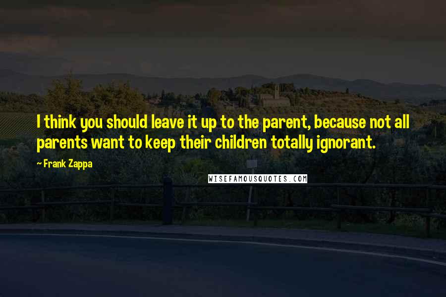 Frank Zappa Quotes: I think you should leave it up to the parent, because not all parents want to keep their children totally ignorant.