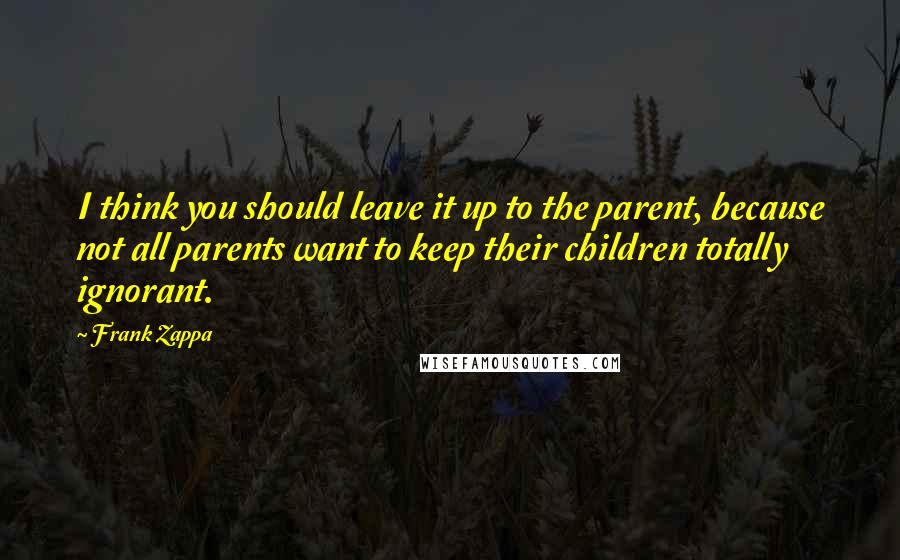 Frank Zappa Quotes: I think you should leave it up to the parent, because not all parents want to keep their children totally ignorant.