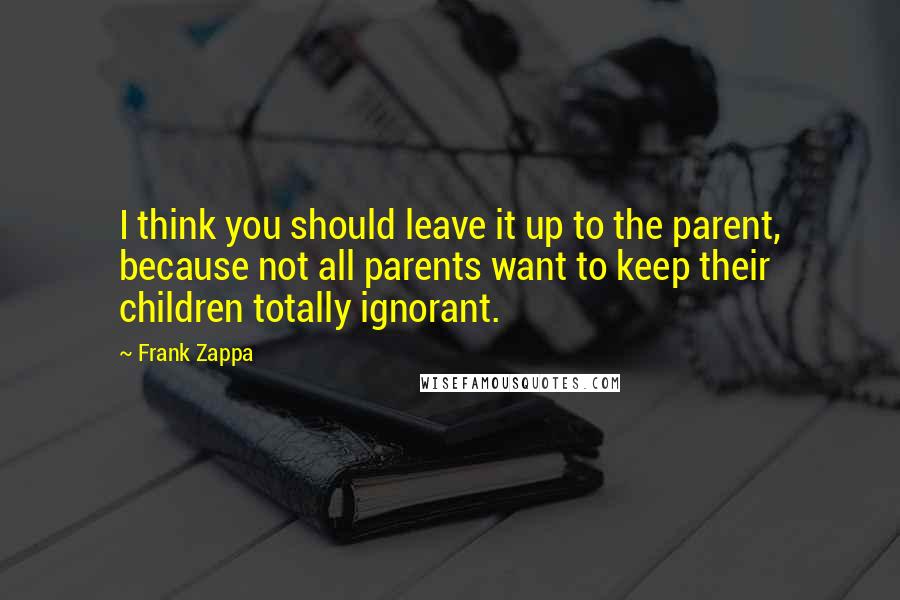 Frank Zappa Quotes: I think you should leave it up to the parent, because not all parents want to keep their children totally ignorant.
