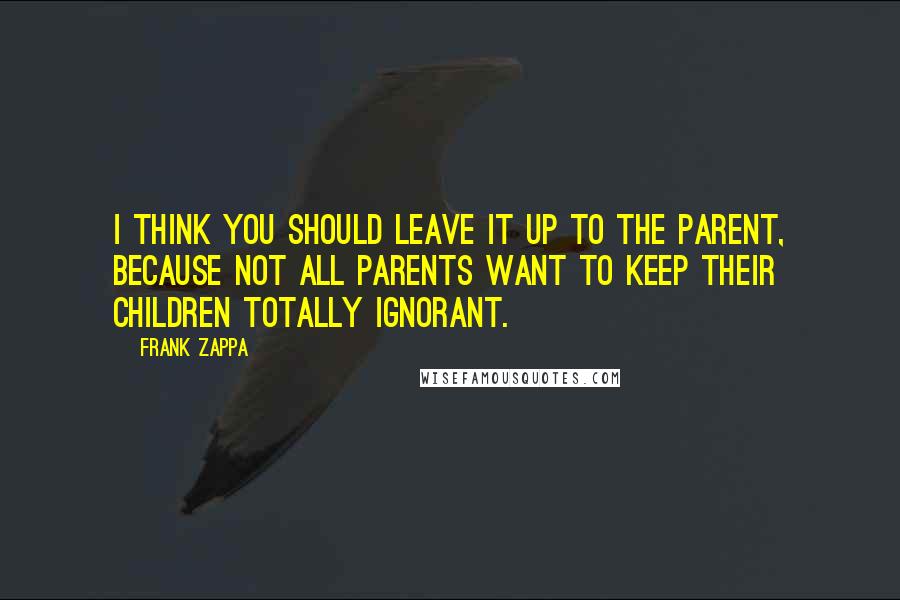 Frank Zappa Quotes: I think you should leave it up to the parent, because not all parents want to keep their children totally ignorant.