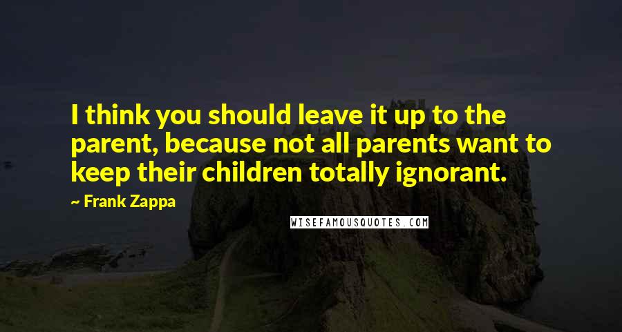 Frank Zappa Quotes: I think you should leave it up to the parent, because not all parents want to keep their children totally ignorant.