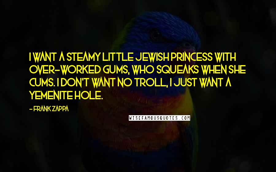 Frank Zappa Quotes: I want a steamy little Jewish Princess with over-worked gums, who squeaks when she cums. I don't want no troll, I just want a Yemenite hole.