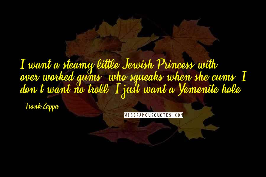 Frank Zappa Quotes: I want a steamy little Jewish Princess with over-worked gums, who squeaks when she cums. I don't want no troll, I just want a Yemenite hole.