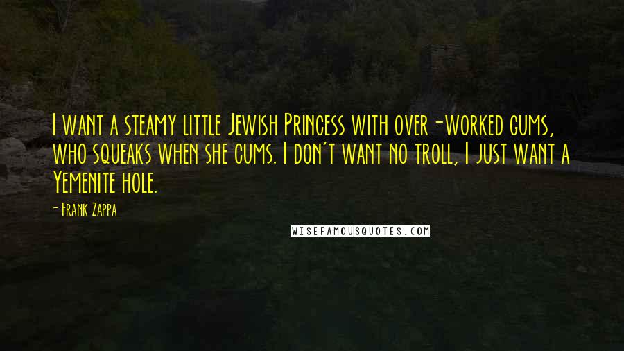 Frank Zappa Quotes: I want a steamy little Jewish Princess with over-worked gums, who squeaks when she cums. I don't want no troll, I just want a Yemenite hole.
