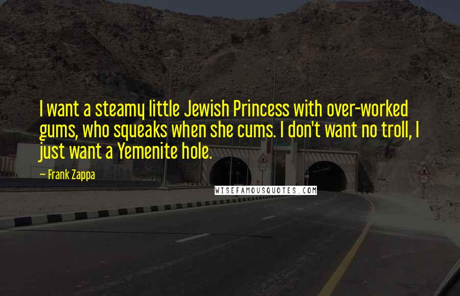 Frank Zappa Quotes: I want a steamy little Jewish Princess with over-worked gums, who squeaks when she cums. I don't want no troll, I just want a Yemenite hole.
