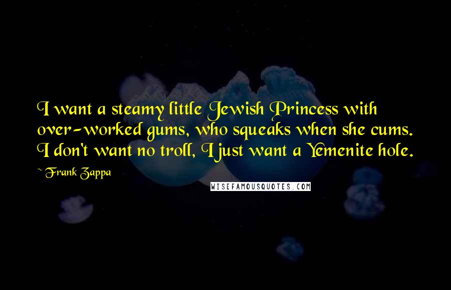 Frank Zappa Quotes: I want a steamy little Jewish Princess with over-worked gums, who squeaks when she cums. I don't want no troll, I just want a Yemenite hole.