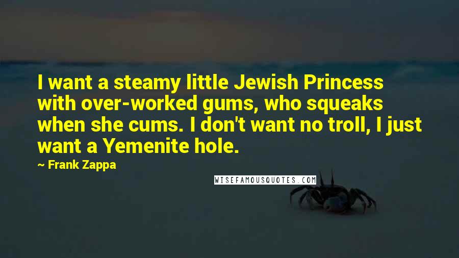 Frank Zappa Quotes: I want a steamy little Jewish Princess with over-worked gums, who squeaks when she cums. I don't want no troll, I just want a Yemenite hole.