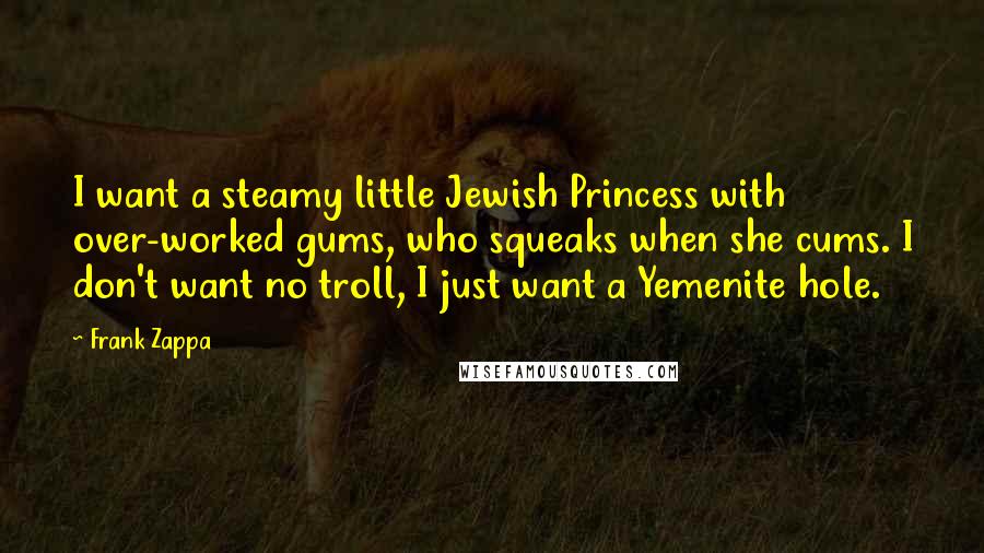 Frank Zappa Quotes: I want a steamy little Jewish Princess with over-worked gums, who squeaks when she cums. I don't want no troll, I just want a Yemenite hole.