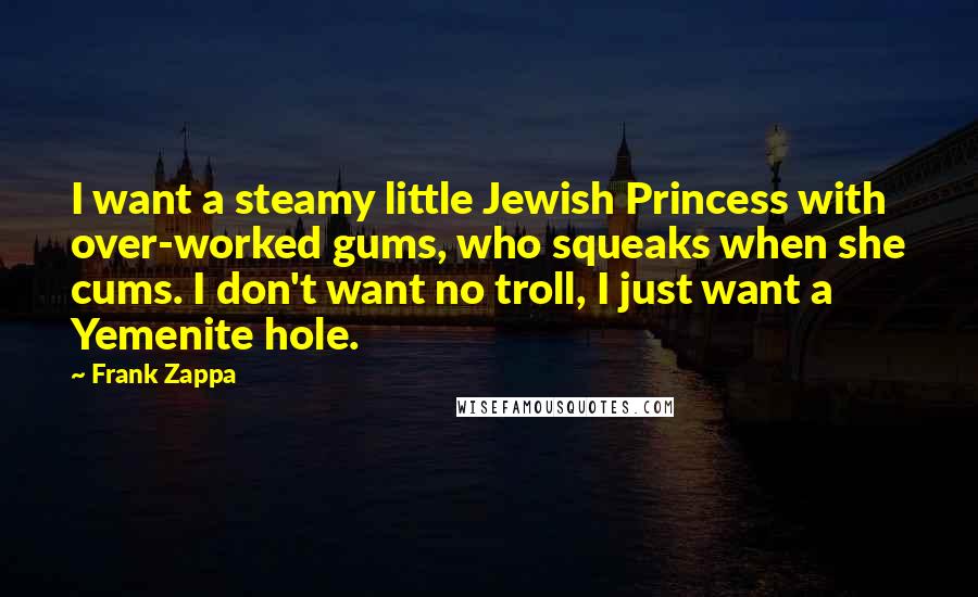 Frank Zappa Quotes: I want a steamy little Jewish Princess with over-worked gums, who squeaks when she cums. I don't want no troll, I just want a Yemenite hole.