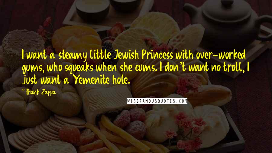 Frank Zappa Quotes: I want a steamy little Jewish Princess with over-worked gums, who squeaks when she cums. I don't want no troll, I just want a Yemenite hole.