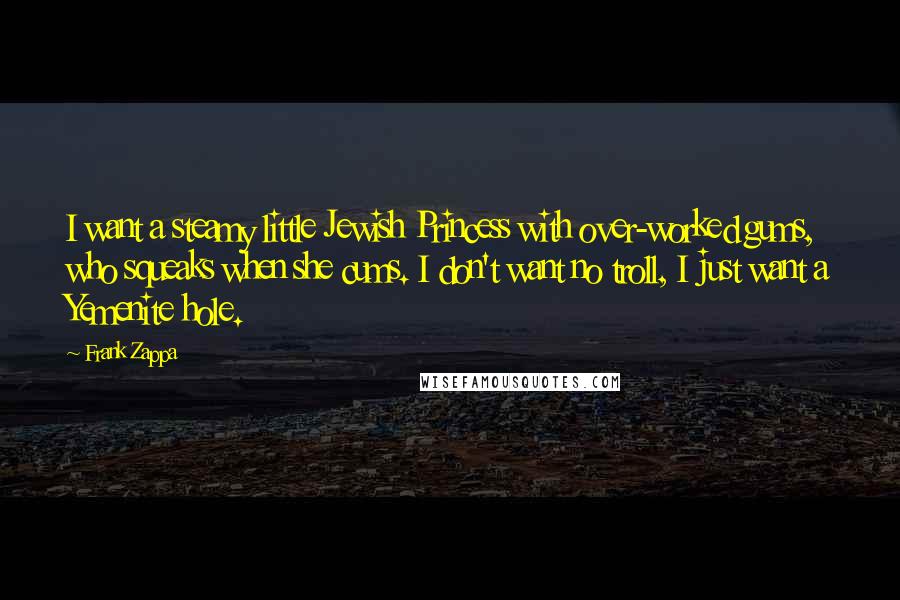 Frank Zappa Quotes: I want a steamy little Jewish Princess with over-worked gums, who squeaks when she cums. I don't want no troll, I just want a Yemenite hole.