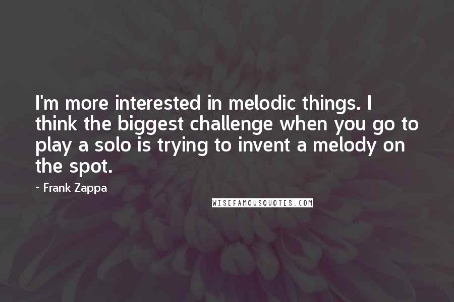 Frank Zappa Quotes: I'm more interested in melodic things. I think the biggest challenge when you go to play a solo is trying to invent a melody on the spot.