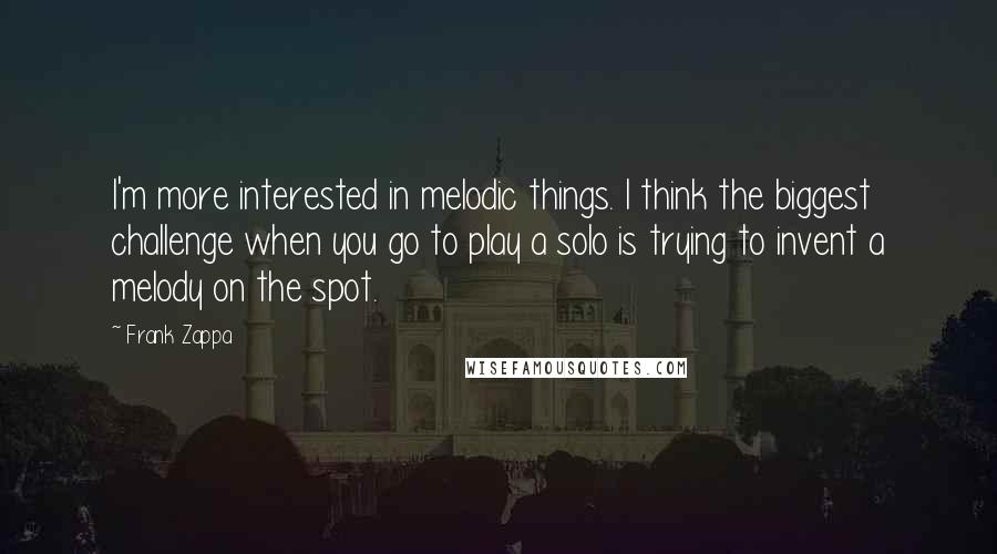 Frank Zappa Quotes: I'm more interested in melodic things. I think the biggest challenge when you go to play a solo is trying to invent a melody on the spot.