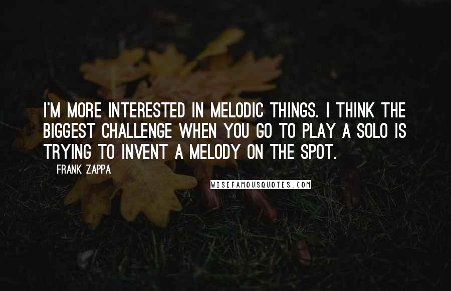 Frank Zappa Quotes: I'm more interested in melodic things. I think the biggest challenge when you go to play a solo is trying to invent a melody on the spot.