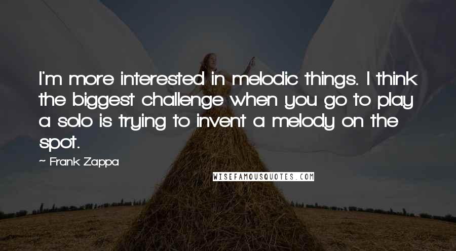 Frank Zappa Quotes: I'm more interested in melodic things. I think the biggest challenge when you go to play a solo is trying to invent a melody on the spot.