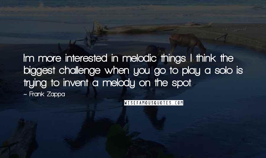 Frank Zappa Quotes: I'm more interested in melodic things. I think the biggest challenge when you go to play a solo is trying to invent a melody on the spot.