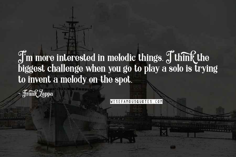 Frank Zappa Quotes: I'm more interested in melodic things. I think the biggest challenge when you go to play a solo is trying to invent a melody on the spot.