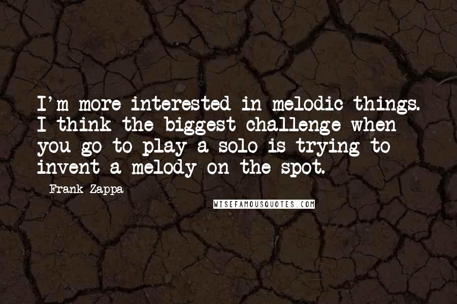 Frank Zappa Quotes: I'm more interested in melodic things. I think the biggest challenge when you go to play a solo is trying to invent a melody on the spot.