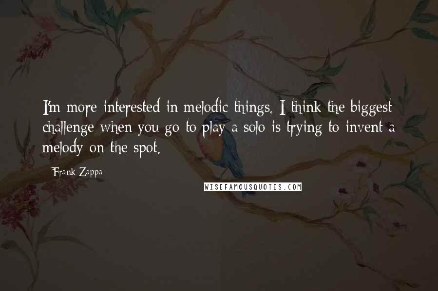 Frank Zappa Quotes: I'm more interested in melodic things. I think the biggest challenge when you go to play a solo is trying to invent a melody on the spot.