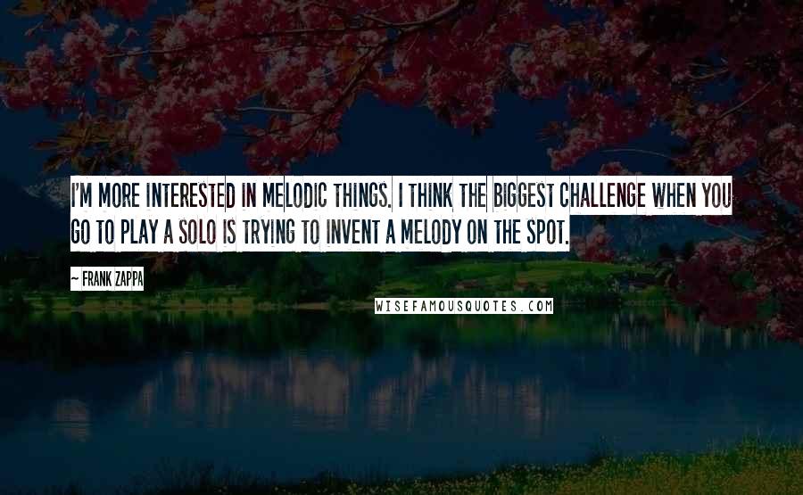 Frank Zappa Quotes: I'm more interested in melodic things. I think the biggest challenge when you go to play a solo is trying to invent a melody on the spot.