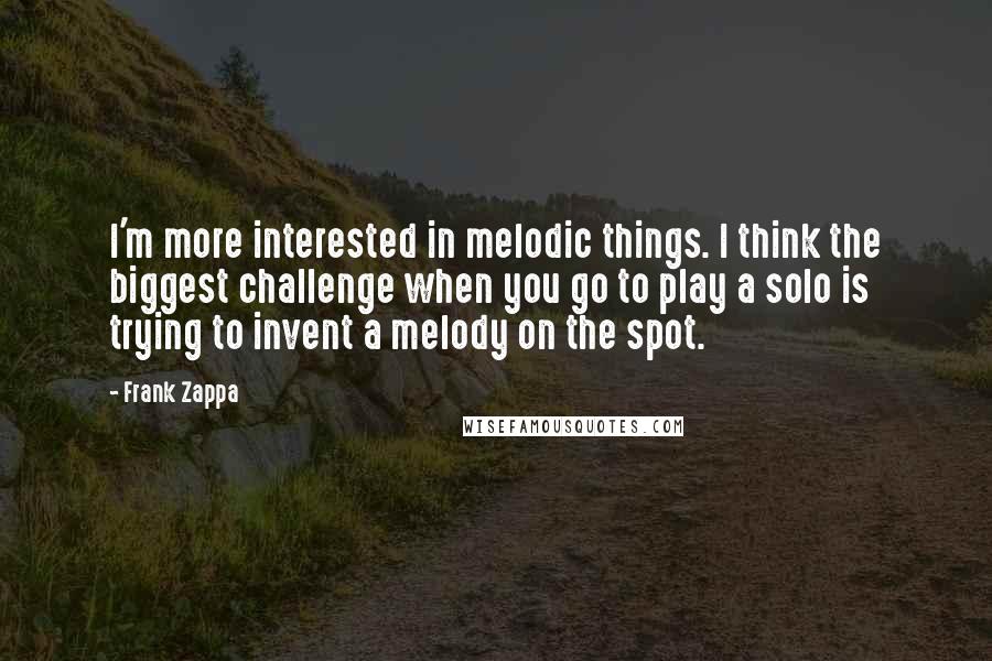 Frank Zappa Quotes: I'm more interested in melodic things. I think the biggest challenge when you go to play a solo is trying to invent a melody on the spot.
