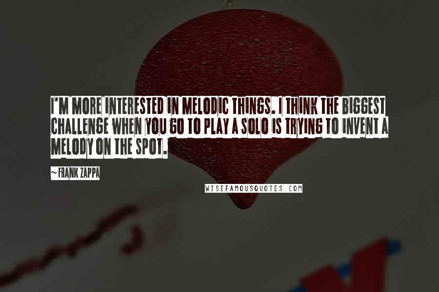 Frank Zappa Quotes: I'm more interested in melodic things. I think the biggest challenge when you go to play a solo is trying to invent a melody on the spot.