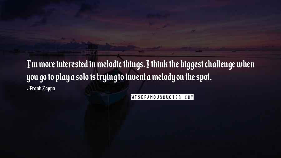 Frank Zappa Quotes: I'm more interested in melodic things. I think the biggest challenge when you go to play a solo is trying to invent a melody on the spot.