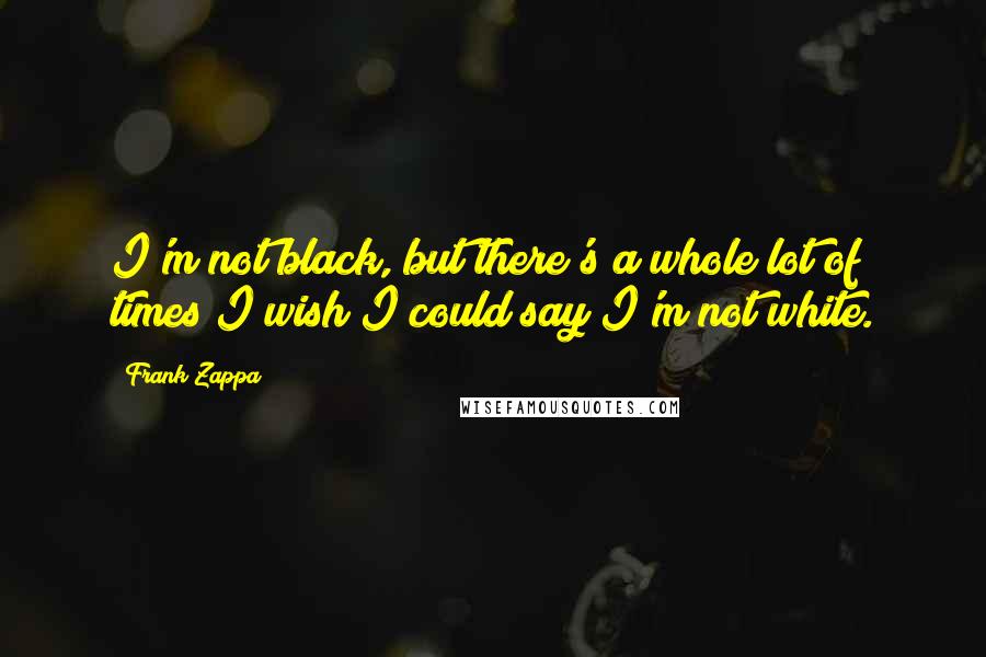 Frank Zappa Quotes: I'm not black, but there's a whole lot of times I wish I could say I'm not white.