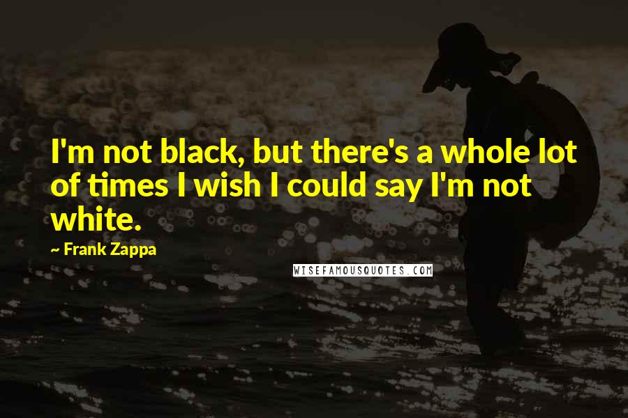 Frank Zappa Quotes: I'm not black, but there's a whole lot of times I wish I could say I'm not white.