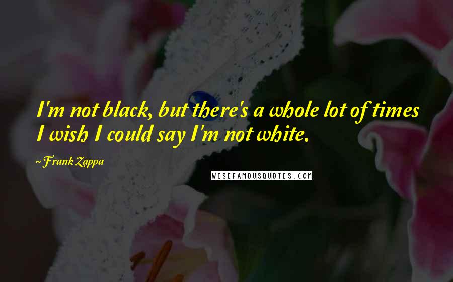 Frank Zappa Quotes: I'm not black, but there's a whole lot of times I wish I could say I'm not white.